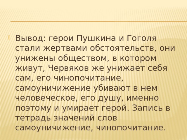 Вывод: герои Пушкина и Гоголя стали жертвами обстоятельств, они унижены обществом, в котором живут, Червяков же унижает себя сам, его чинопочитание, самоуничижение убивают в нем человеческое, его душу, именно поэтому и умирает герой. Запись в тетрадь значений слов самоуничижение, чинопочитание. 