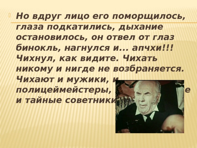 Но вдруг лицо его поморщилось, глаза подкатились, дыхание остановилось, он отвел от глаз бинокль, нагнулся и... апчхи!!! Чихнул, как видите. Чихать никому и нигде не возбраняется. Чихают и мужики, и полицеймейстеры, и иногда даже и тайные со­ветники. Все чихают. 