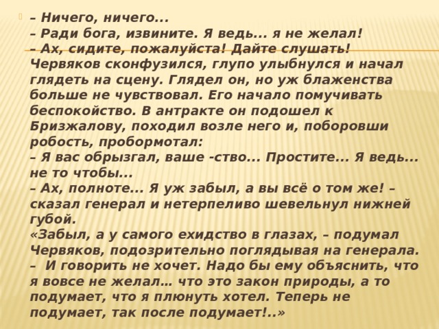 – Ничего, ничего...  – Ради бога, извините. Я ведь... я не желал!  – Ах, сидите, пожалуйста! Дайте слушать!  Червяков сконфузился, глупо улыбнулся и начал гля­деть на сцену. Глядел он, но уж блаженства больше не чув­ствовал. Его начало помучивать беспокойство. В антракте он подошел к Бризжалову, походил возле него и, поборовши робость, пробормотал:  – Я вас обрызгал, ваше -ство... Простите... Я ведь... не то чтобы...  – Ах, полноте... Я уж забыл, а вы всё о том же! – сказал генерал и нетерпеливо шевельнул нижней губой.  «Забыл, а у самого ехидство в глазах, – подумал Чер­вяков, подозрительно поглядывая на генерала. –  И гово­рить не хочет. Надо бы ему объяснить, что я вовсе не желал… что это закон природы, а то подумает, что я плю­нуть хотел.   Теперь не подумает, так после подумает!..» 