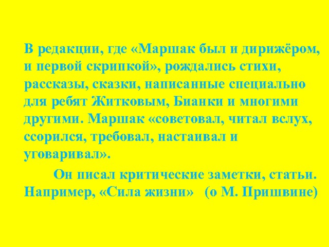 В редакции, где «Маршак был и дирижёром, и первой скрипкой», рождались стихи, рассказы, сказки, написанные специально для ребят Житковым, Бианки и многими другими. Маршак «советовал, читал вслух, ссорился, требовал, настаивал и уговаривал».  Он писал критические заметки, статьи. Например, «Сила жизни» (о М. Пришвине) 