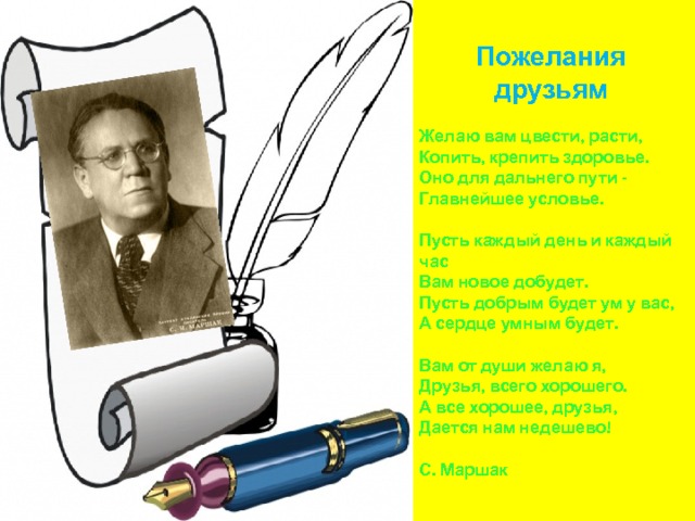 Пожелания  друзьям  Желаю  вам  цвести , расти ,  Копить , крепить  здоровье .  Оно  для  дальнего  пути -  Главнейшее  условье .   Пусть  каждый  день  и  каждый  час  Вам  новое  добудет .  Пусть  добрым  будет  ум  у  вас ,  А  сердце  умным  будет .   Вам  от  души  желаю  я ,  Друзья , всего  хорошего .  А  все  хорошее , друзья ,  Дается  нам  недешево !   С . Маршак 