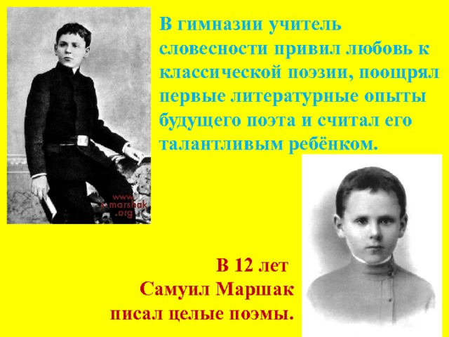 В гимназии учитель словесности привил любовь к классической поэзии, поощрял первые литературные опыты будущего поэта и считал его талантливым ребёнком. В 12 лет  Самуил Маршак  писал целые поэмы. 