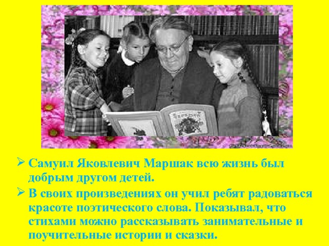  Самуил Яковлевич Маршак всю жизнь был добрым другом детей. В своих произведениях он учил ребят радоваться красоте поэтического слова. Показывал, что стихами можно рассказывать занимательные и поучительные истории и сказки. 