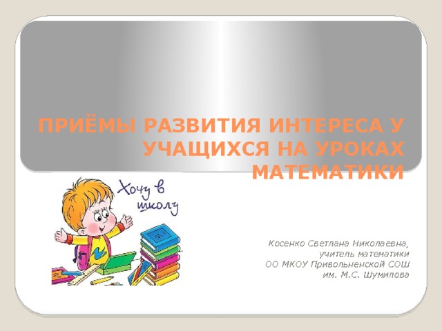 ПРИЁМЫ РАЗВИТИЯ ИНТЕРЕСА У УЧАЩИХСЯ НА УРОКАХ МАТЕМАТИКИ    Косенко Светлана Николаевна, учитель математики ОО МКОУ Привольненской СОШ им. М.С. Шумилова 