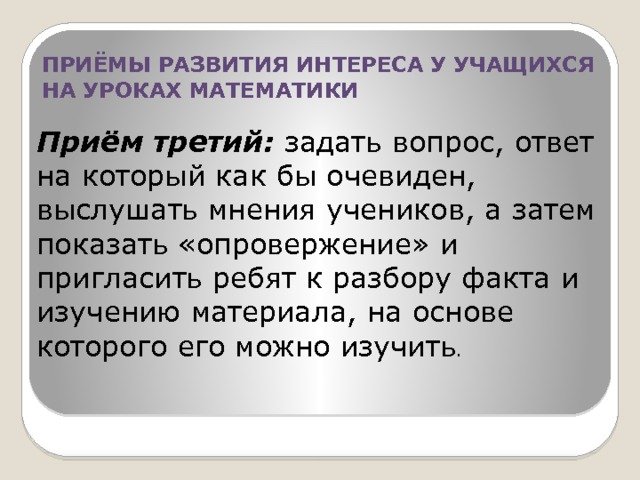 ПРИЁМЫ РАЗВИТИЯ ИНТЕРЕСА У УЧАЩИХСЯ НА УРОКАХ МАТЕМАТИКИ Приём третий: задать вопрос, ответ на который как бы очевиден, выслушать мнения учеников, а затем показать «опровержение» и пригласить ребят к разбору факта и изучению материала, на основе которого его можно изучить . 