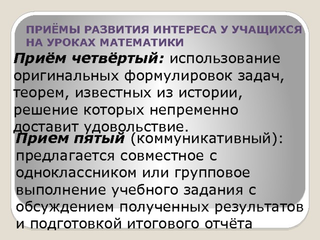 ПРИЁМЫ РАЗВИТИЯ ИНТЕРЕСА У УЧАЩИХСЯ НА УРОКАХ МАТЕМАТИКИ Приём четвёртый: использование оригинальных формулировок задач, теорем, известных из истории, решение которых непременно доставит удовольствие. Прием пятый (коммуникативный): предлагается совместное с одноклассником или групповое выполнение учебного задания с обсуждением полученных результатов и подготовкой итогового отчёта 