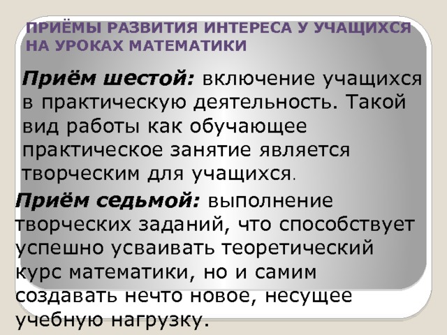 ПРИЁМЫ РАЗВИТИЯ ИНТЕРЕСА У УЧАЩИХСЯ НА УРОКАХ МАТЕМАТИКИ Приём шестой: включение учащихся в практическую деятельность. Такой вид работы как обучающее практическое занятие является творческим для учащихся . Приём седьмой: выполнение творческих заданий, что способствует успешно усваивать теоретический курс математики, но и самим создавать нечто новое, несущее учебную нагрузку. 