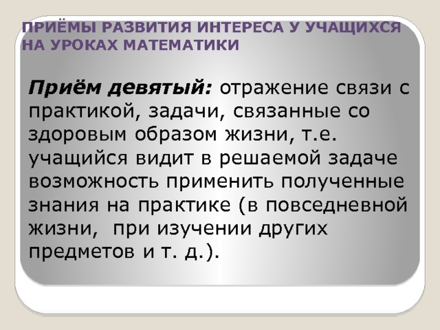 ПРИЁМЫ РАЗВИТИЯ ИНТЕРЕСА У УЧАЩИХСЯ НА УРОКАХ МАТЕМАТИКИ Приём девятый: отражение связи с практикой, задачи, связанные со здоровым образом жизни, т.е. учащийся видит в решаемой задаче возможность применить полученные знания на практике (в повседневной жизни, при изучении других предметов и т. д.). 