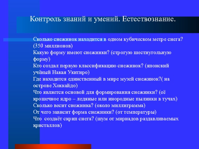 Контроль знаний и умений. Естествознание. Сколько снежинок находится в одном кубическом метре снега? (350 миллионов) Какую форму имеют снежинки? (строгую шестиугольную форму) Кто создал первую классификацию снежинок? (японский учёный Накая Укитиро) Где находится единственный в мире музей снежинок?( на острове Хоккайдо) Что является основой для формирования снежинки? (её крошечное ядро – ледяные или инородные пылинки в тучах) Сколько весит снежинка? (около миллиграмма) От чего зависит форма снежинки? (от температуры) Что создаёт скрип снега? (шум от мириадов раздавливаемых кристаллов) 