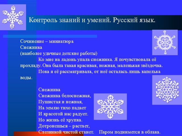 Контроль знаний и умений. Русский язык. Сочинение – миниатюра Снежинка (наиболее удачные детские работы)  Ко мне на ладонь упала снежинка. Я почувствовала её прохладу. Она была такая красивая, нежная, маленькая звёздочка.  Пока я её рассматривала, от неё осталась лишь капелька воды.  Снежинка  Снежинка белоснежная,  Пушистая и нежная,  На землю тихо падает  И красотой нас радует.  Но жизнь её хрупка.  Дотронешься – растает,  Слезинкой чистой станет. Паром поднимется в облака. 