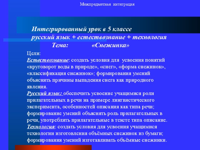 Межпредметная интеграция Интегрированный урок в 5 классе русский язык + естествознание + технология  Тема:   «Снежинка» Цели: Естествознание : создать условия для усвоения понятий «круговорот воды в природе», «снег», «форма снежинок», «классификация снежинок»; формирования умений объяснять причины выпадения снега как природного явления. Русский язык: обеспечить усвоение учащимися роли прилагательных в речи на примере лингвистического эксперимента, особенностей описания как типа речи; формирование умений объяснять роль прилагательных в речи, употреблять прилагательные в тексте типа описание. Технология : создать условия для усвоения учащимися технологии изготовления объёмных снежинок из бумаги; формирования умений изготавливать объёмные снежинки. 