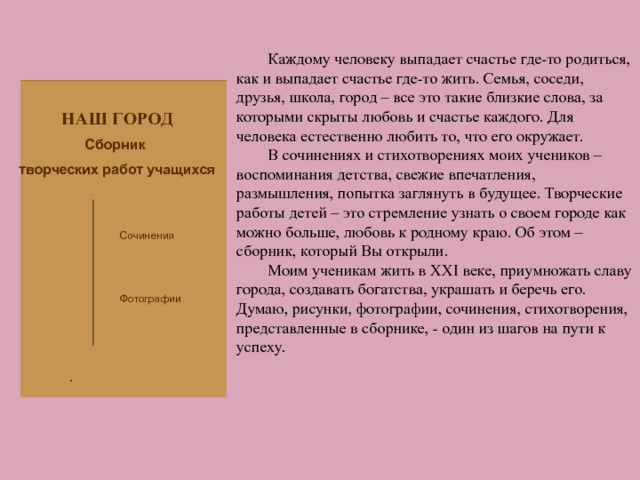 Каждому человеку выпадает счастье где-то родиться, как и выпадает счастье где-то жить. Семья, соседи, друзья, школа, город – все это такие близкие слова, за которыми скрыты любовь и счастье каждого. Для человека естественно любить то, что его окружает. В сочинениях и стихотворениях моих учеников – воспоминания детства, свежие впечатления, размышления, попытка заглянуть в будущее. Творческие работы детей – это стремление узнать о своем городе как можно больше, любовь к родному краю. Об этом – сборник, который Вы открыли. Моим ученикам жить в XXI веке, приумножать славу города, создавать богатства, украшать и беречь его. Думаю, рисунки, фотографии, сочинения, стихотворения, представленные в сборнике, - один из шагов на пути к успеху. НАШ ГОРОД Сборник творческих работ учащихся Сочинения Фотографии . 