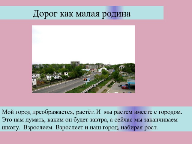 Дорог как малая родина Мой город преображается, растёт. И мы растем вместе с городом. Это нам думать, каким он будет завтра, а сейчас мы заканчиваем школу. Взрослеем. Взрослеет и наш город, набирая рост. . 