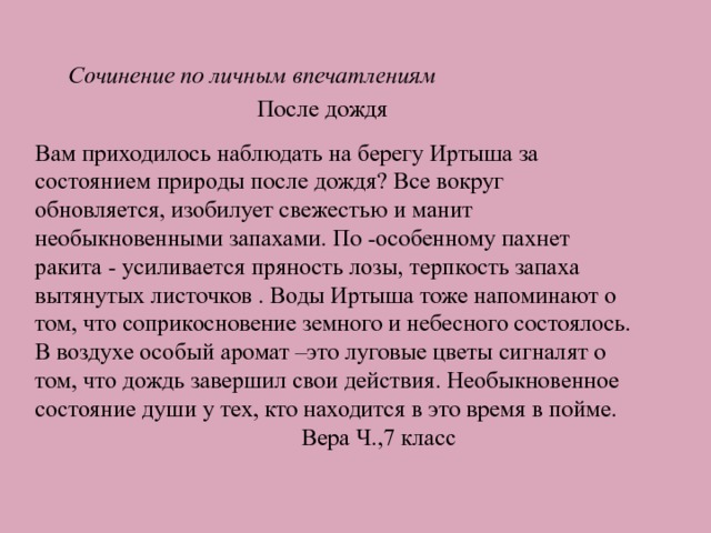 Сочинение по личным впечатлениям  После дождя Вам приходилось наблюдать на берегу Иртыша за состоянием природы после дождя? Все вокруг обновляется, изобилует свежестью и манит необыкновенными запахами. По -особенному пахнет ракита - усиливается пряность лозы, терпкость запаха вытянутых листочков . Воды Иртыша тоже напоминают о том, что соприкосновение земного и небесного состоялось. В воздухе особый аромат –это луговые цветы сигналят о том, что дождь завершил свои действия. Необыкновенное состояние души у тех, кто находится в это время в пойме.  Вера Ч.,7 класс 