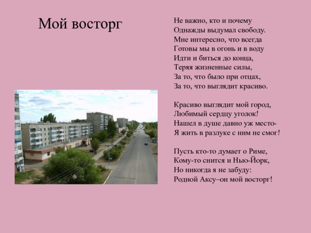 Мой восторг Не важно, кто и почему Однажды выдумал свободу. Мне интересно, что всегда Готовы мы в огонь и в воду Идти и биться до конца, Теряя жизненные силы, За то, что было при отцах, За то, что выглядит красиво. Красиво выглядит мой город, Любимый сердцу уголок! Нашел в душе давно уж место- Я жить в разлуке с ним не смог! Пусть кто-то думает о Риме, Кому-то снится и Нью-Йорк, Но никогда я не забуду: Родной Аксу–он мой восторг! 