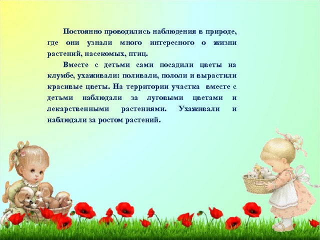 Постоянно проводились наблюдения в природе, где они узнали много интересного о жизни растений, насекомых, птиц. Вместе с детьми сами посадили цветы на клумбе, ухаживали: поливали, пололи и вырастили красивые цветы. На территории участка вместе с детьми наблюдали за луговыми цветами и лекарственными растениями. Ухаживали и наблюдали за ростом растений. 