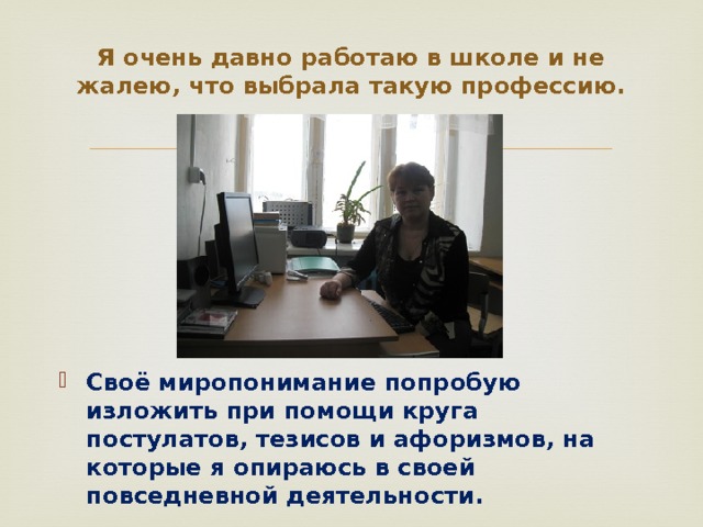 Я очень давно работаю в школе и не жалею, что выбрала такую профессию.   Своё миропонимание попробую изложить при помощи круга постулатов, тезисов и афоризмов, на которые я опираюсь в своей повседневной деятельности. 