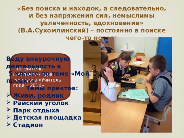 «Без поиска и находок, а следовательно, и без напряжения сил, немыслимы увлеченность, вдохновение» (В.А.Сухомлинский) – постоянно в поиске чего-то нового Веду внеурочную деятельность в  5 классе по теме «Мой проект» Темы пректов: Живи, родник Райский уголок Парк отдыха Детская площадка Стадион Победитель школьного тура  конкурса «Учитель года – 2016» 