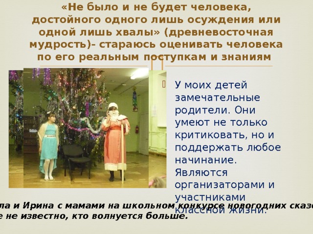 «Не было и не будет человека, достойного одного лишь осуждения или одной лишь хвалы» (древневосточная мудрость)- стараюсь оценивать человека по его реальным поступкам и знаниям    У моих детей замечательные родители. Они умеют не только критиковать, но и поддержать любое начинание. Являются организаторами и участниками классной жизни. Анжела и Ирина с мамами на школьном конкурсе новогодних сказок. И еще не известно, кто волнуется больше. 