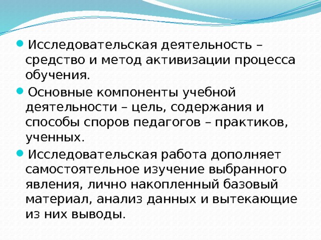 Исследовательская деятельность – средство и метод активизации процесса обучения. Основные компоненты учебной деятельности – цель, содержания и способы споров педагогов – практиков, ученных. Исследовательская работа дополняет самостоятельное изучение выбранного явления, лично накопленный базовый материал, анализ данных и вытекающие из них выводы. 