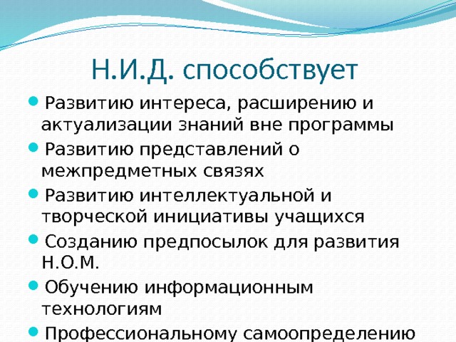 Н.И.Д. способствует Развитию интереса, расширению и актуализации знаний вне программы Развитию представлений о межпредметных связях Развитию интеллектуальной и творческой инициативы учащихся Созданию предпосылок для развития Н.О.М. Обучению информационным технологиям Профессиональному самоопределению старшеклассников  