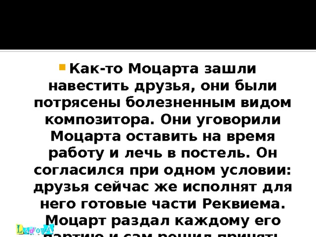 Как-то Моцарта зашли навестить друзья, они были потрясены болезненным видом композитора. Они уговорили Моцарта оставить на время работу и лечь в постель. Он согласился при одном условии: друзья сейчас же исполнят для него готовые части Реквиема. Моцарт раздал каждому его партию и сам решил принять участие: чуть слышным голосом исполнял партию альта.      