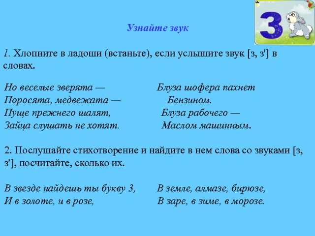 Узнайте звук  1 . Хлопните в ладоши (встаньте), если услышите звук [з, з'] в словах. Но веселые зверята — Блуза шофера пахнет Поросята, медвежата — Бензином. Пуще прежнего шалят, Блуза рабочего — Зайца слушать не хотят. Маслом машинным . 2. Послушайте стихотворение и найдите в нем слова со звуками [з, з'], посчитайте, сколько их. В  звезде найдешь ты букву 3, В земле, алмазе, бирюзе, И в золоте, и в розе, В заре, в зиме, в морозе. 