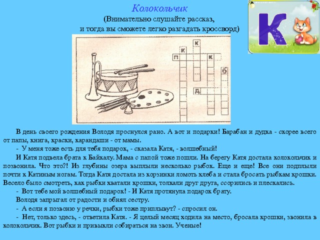 Колокольчик (Внимательно слушайте рассказ, и тогда вы сможете легко разгадать кроссворд) В день своего рождения Володя проснулся рано. А вот и подарки! Барабан и дудка - скорее всего от папы, книга, краски, карандаши - от мамы. - У меня тоже есть для тебя подарок, - сказала Катя, - волшебный! И Катя подвела брата к Байкалу. Мама с папой тоже пошли. На берегу Катя достала колокольчик и позвонила. Что это?! Из глубины озера выплыли несколько рыбок. Еще и еще! Все они подплыли почти к Катиным ногам. Тогда Катя достала из корзинки ломоть хлеба и стала бросать рыбкам крошки. Весело было смотреть, как рыбки хватали крошки, толкали друг друга, ссорились и плескались. - Вот тебе мой волшебный подарок! - И Катя протянула подарок брату. Володя запрыгал от радости и обнял сестру. - А если я позвоню у речки, рыбки тоже приплывут? - спросил он. - Нет, только здесь, - ответила Катя. - Я целый месяц ходила на место, бросала крошки, звонила в колокольчик. Вот рыбки и привыкли собираться на звон. Ученые! 