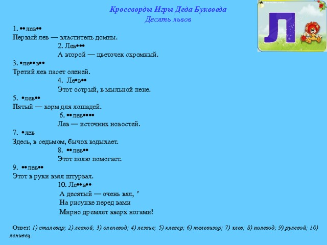 Кроссворды Игры Деда Буквоеда Десять львов 1.  лев  Первый лев — властитель домны.  2. Лев   А второй — цветочек скромный. 3.  л e  в  Третий лев пасет оленей.  4. Ле  в   Этот острый, в мыльной пене. 5.  лев  Пятый — корм для лошадей.  6.  лев   Лев — источник новостей. 7.  лев Здесь, в седьмом, бычок вздыхает.  8.  лев   Этот полю помогает. 9.  лев  Этот в руки взял штурвал.  10. Ле  в   А десятый — очень вял, '  На рисунке перед вами  Мирно дремлет вверх ногами!  Ответ: 1) сталевар; 2) левкой; 3) оленевод; 4) лезвие; 5) клевер; 6) телевизор; 7) хлев; 8) полевод; 9) рулевой; 10) ленивец. 