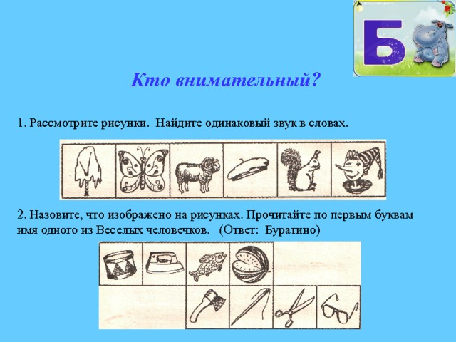 Кто внимательный? 1.  Рассмотрите рисунки. Найдите одинаковый звук в словах. 2. Назовите, что изображено на рисунках. Прочитайте по первым буквам имя одного из Веселых человечков. (Ответ: Буратино) 