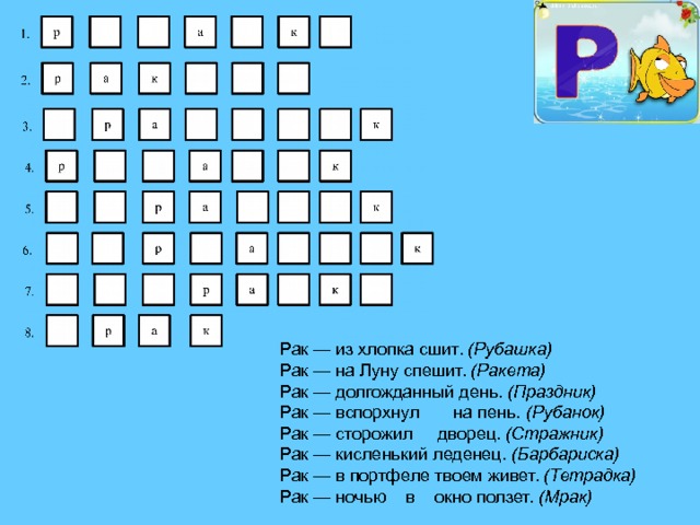 Рак — из хлопка сшит. (Рубашка) Рак — на Луну спешит. (Ракета) Рак — долгожданный день. (Праздник) Рак — вспорхнул на пень. (Рубанок) Рак — сторожил дворец. (Стражник) Рак — кисленький леденец. (Барбариска) Рак — в портфеле твоем живет. (Тетрадка) Рак — ночью в окно ползет. (Мрак) 