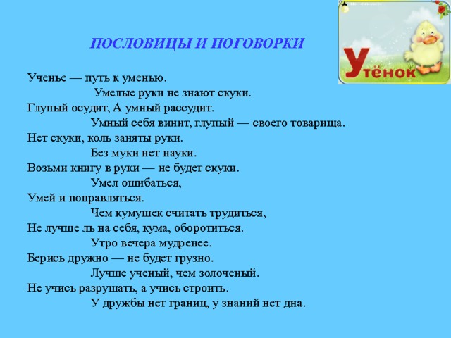 ПОСЛОВИЦЫ И ПОГОВОРКИ  Ученье — путь к уменью.  Умелые руки не знают скуки. Глупый осудит, А умный рассудит.  Умный себя винит, глупый — своего товарища. Нет скуки, коль заняты руки.  Без муки нет науки. Возьми книгу в руки — не будет скуки.  Умел ошибаться, Умей и поправляться.  Чем кумушек считать трудиться, Не лучше ль на себя, кума, оборотиться.  Утро вечера мудренее. Берись дружно — не будет грузно.  Лучше ученый, чем золоченый. Не учись разрушать, а учись строить.  У дружбы нет границ, у знаний нет дна. 