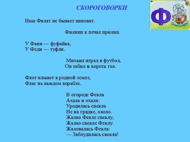 СКОРОГОВОРКИ  Наш Филат не бывает виноват.  Филипп к печке прилип. У Фани — фуфайка, У Феди — туфли.  Михаил играл в футбол,  Он забил в ворота гол. Флот плывет к родной земле, Флаг на каждом корабле.  В огороде Фекла  Ахала и охала:  Уродилась свекла  Не на грядке, около.  Жалко Фекле свеклу,  Жалко свекле Феклу.  Жаловалась Фекла: — Заблудилась свекла! 