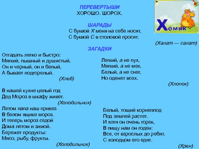 ПЕРЕВЕРТЫШИ ХОРОШО. ШОРОХ. ШАРАДЫ  С буквой X меня на себе носят,  С буквой С в столовой просят. (Халат — салат) ЗАГАДКИ Отгадать легко и быстро: Мягкий, пышный и душистый, Он и черный, он и белый, А бывает подгорелый.  (Хлеб) В нашей кухне целый год Дед Мороз в шкафу живет.  (Холодильник) Летом папа наш привез В белом ящике мороз. И теперь мороз седой Дома летом и зимой. Бережет продукты: Мясо, рыбу, фрукты.  (Холодильник)  (Хлопок)  (Хрен) 