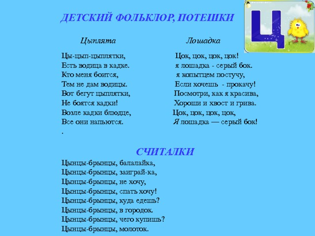 ДЕТСКИЙ ФОЛЬКЛОР, ПОТЕШКИ Цыплята Лошадка Цы-цып-цыплятки, Цок, цок, цок, цок! Есть водица в кадке. я лошадка - серый бок. Кто меня боится, я копытцем постучу, Тем не дам водицы. Если хочешь - прокачу! Вот бегут цыплятки, Посмотри, как я красива, Не боятся кадки! Хороши и хвост и грива. Возле кадки блюдце, Цок, цок, цок, цок, Все они напьются. Я лошадка — серый бок! .  СЧИТАЛКИ Цынцы-брынцы, балалайка, Цынцы-брынцы, заиграй-ка, Цынцы-брынцы, не хочу, Цынцы-брынцы, спать хочу! Цынцы-брынцы, куда едешь? Цынцы-брынцы, в городок. Цынцы-брынцы, чего купишь? Цынцы-брынцы, молоток. 