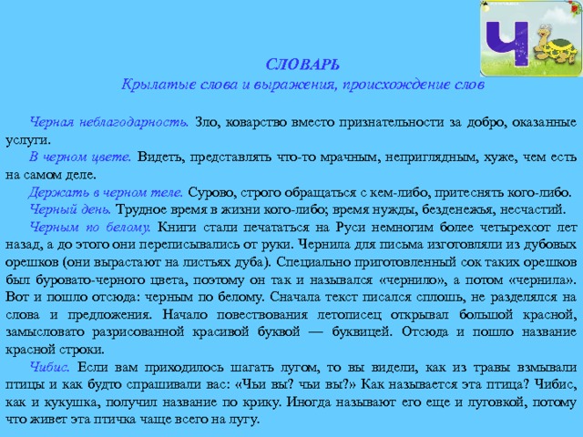 СЛОВАРЬ Крылатые слова и выражения, происхождение слов Черная неблагодарность.  Зло, коварство вместо признательности за добро, оказанные услуги. В черном цвете.  Видеть, представлять что-то мрачным, неприглядным, хуже, чем есть на самом деле. Держать в черном теле.  Сурово, строго обращаться с кем-либо, притеснять кого-либо. Черный день.  Трудное время в жизни кого-либо; время нужды, безденежья, несчастий. Черным по белому.  Книги стали печататься на Руси немногим более четырехсот лет назад, а до этого они переписывались от руки. Чернила для письма изготовляли из дубовых орешков (они вырастают на листьях дуба). Специально приготовленный сок таких орешков был буровато-черного цвета, поэтому он так и назывался «чернило», а потом «чернила». Вот и пошло отсюда: черным по белому. Сначала текст писался сплошь, не разделялся на слова и предложения. Начало повествования летописец открывал большой красной, замысловато разрисованной красивой буквой — буквицей. Отсюда и пошло название красной строки. Чибис.  Если вам приходилось шагать лугом, то вы видели, как из травы взмывали птицы и как будто спрашивали вас: «Чьи вы? чьи вы?» Как называется эта птица? Чибис, как и кукушка, получил название по крику. Иногда называют его еще и луговкой, потому что живет эта птичка чаще всего на лугу. 