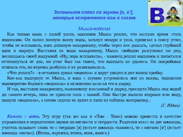 Запомните слова со звуком [в, в'], которые встретятся вам в сказке  Мыша-водолаз Как только мама с папой ушли, мышонок Мыша решил, что на­стало время стать водолазом. Он налил полную ванну воды, заткнул ноздри и уши, привязал к поясу утюг, чтобы не всплывать, взял длинную макаронину, чтобы через нее дышать, сделал глубокий вдох и нырнул. Выставив из воды макаронину, Мыша свободно разгуливал по дну, восхищаясь своей выдумкой. «Ну, пора всплы­вать», - наконец решил мышонок и попытался оттолкнуться от дна, но утюг был так тяжел, что выплыть не удалось. Он попробовал от­вязать его, но веревка разбухла и не развязывалась. «Что делать?» - в отчаянии думал «водолаз» и вдруг увидел в дне ванны пробку. Кое-как выдернул ее Мыша, и вода с шумом устремилась вон из ванны, подхватив водоворотом бедного «водолаза» и мгновенно засосав его в дырку. И так, выставив макаронину, наполовину всосанный в дырку, просидел Мыша под водой до самого вечера, пока не пришли папа с мамой. Они быстро вылили ведрами всю воду, вынули «водолаза», а потом сидели на кухне и пили из чайника валерьянку... (Г. Юдин)  Камень - вата . Эту игру (так же как и «Том - Тим») можно провести в качестве упражнения в определении звуков по мягкости и твердости. Разделив класс на две команды, учитель называет слова то с твердым [в] (встает команда «камня»), то с мягким [в'] (встает команда «ваты»). (Вилка, варежки, веник, волк, вьюга.) 