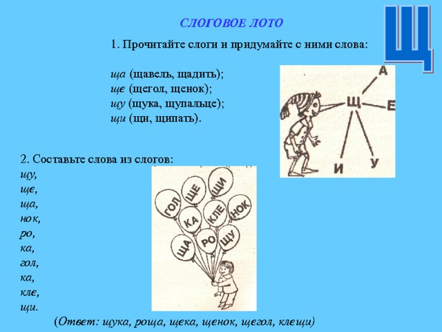 СЛОГОВОЕ ЛОТО 1. Прочитайте слоги и придумайте с ними слова:  ща (щавель, щадить); ще (щегол, щенок); щу (щука, щупальце); щи (щи, щипать). 2. Составьте слова из слогов: щу, ще, ща, нок, ро, ка, гол, ка, кле, щи.  ( Ответ: щука, роща, щека, щенок, щегол, клещи) 