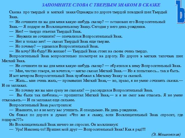 ЗАПОМНИТЕ СЛОВА С ТВЕРДЫМ ЗНАКОМ В СКАЗКЕ Сказка про твердый и мягкий знаки Однажды по дороге твердой походкой шел Твердый Знак. — Не сочините ли вы для меня какую-нибудь сказку? — остановил его Вопросительный Знак.— Я подарю ее Восклицательному Знаку. Сегодня у него день рождения. — Нет! — твердо ответил Твердый Знак. — Неужели не сочините? — опечалился Вопросительный Знак. — Нет и только нет! — сказал Твердый Знак еще тверже. — Но почему? — удивился Вопросительный Знак. — Не хочу! Не буду! Не желаю! — Твердый Знак стоял на своем очень твердо. Вопросительный Знак вопросительно посмотрел на дорогу. По дороге в мягких тапочках шел Мягкий Знак. — Не сочините ли вы для меня какую-нибудь сказку? — обратился к нему Вопросительный Знак. — Мне, честно говоря, не хочется,— мягко сказал Мягкий Знак.— Но я попытаюсь... так и быть. И вот вечером Вопросительный Знак прибежал к Мягкому Знаку за сказкой. — Жаль... мне очень жаль,— промямлил Мягкий Знак,— но, право, я не умею сочинять сказки.— И он заплакал. — Но почему же вы мне сразу не сказали? — рассердился Вопросительный Знак. — Вы были так любезны,— прошептал Мягкий Знак,— и я не смог вам отказать. Я не умею отказывать.— И он заплакал еще сильнее. Вопросительный Знак расстроился: — Извините, но я не могу вас утешить. Я опаздываю. На день рождения. Он бежал по дороге и думал: «Что же я скажу, если Восклицательный Знак спросит, где подарок???» Но Восклицательный Знак ничего не спросил. Он воскликнул: — Ура! Наконец-то! Пришел мой друг — Вопросительный Знак! Как я рад!!!  (Э. Мошковская) 