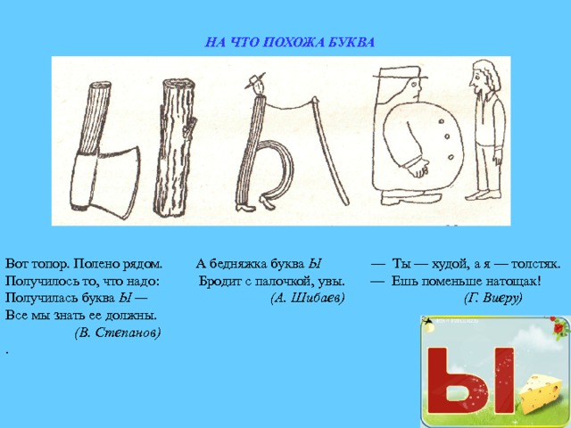 НА ЧТО ПОХОЖА БУКВА Вот топор. Полено рядом. А бедняжка буква Ы — Ты — худой, а я — толстяк. Получилось то, что надо: Бродит с палочкой, увы. — Ешь поменьше натощак! Получилась буква Ы — (А. Шибаев) (Г. Виеру) Все мы знать ее должны.  (В. Степанов) . 