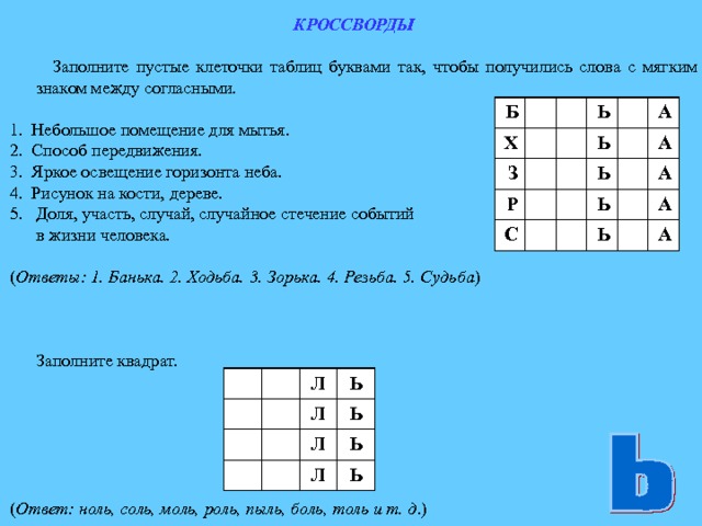 КРОССВОРДЫ   Заполните пустые клеточки таблиц буквами так, чтобы получились слова с мягким знаком между согласными.  1. Небольшое помещение для мытья. 2. Способ передвижения. 3. Яркое освещение горизонта неба. 4. Рисунок на кости, дереве. Доля, участь, случай, случайное стечение событий  в жизни человека. ( Ответы: 1. Банька. 2. Ходьба. 3. Зорька. 4. Резьба. 5. Судьба )  Заполните квадрат. ( Ответ: ноль, соль, моль, роль, пыль, боль, толь и т. д .) Б Х З Р Ь Ь С Ь А А Ь А Ь А А Л Ь Л Л Ь Ь Л Ь 