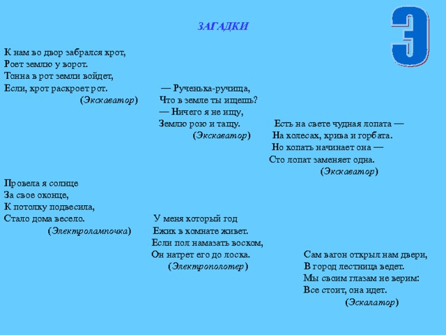 ЗАГАДКИ  К нам во двор забрался крот, Роет землю у ворот. Тонна в рот земли войдет, Если, крот раскроет рот. — Рученька-ручища,  ( Экскаватор ) Что в земле ты ищешь? — Ничего я не ищу,  Землю рою и тащу. Есть на свете чудная лопата —  ( Экскаватор ) На колесах, крива и горбата.  Но копать начинает она —  Сто лопат заменяет одна.  ( Экскаватор ) Провела я солнце За свое оконце, К потолку подвесила, Стало дома весело. У меня который год  ( Электролампочка ) Ежик в комнате живет.  Если пол намазать воском,  Он натрет его до лоска. Сам вагон открыл нам двери,  ( Электрополотер ) В город лестница ведет.  Мы своим глазам не верим:  Все стоит, она идет.  ( Эскалатор ) 