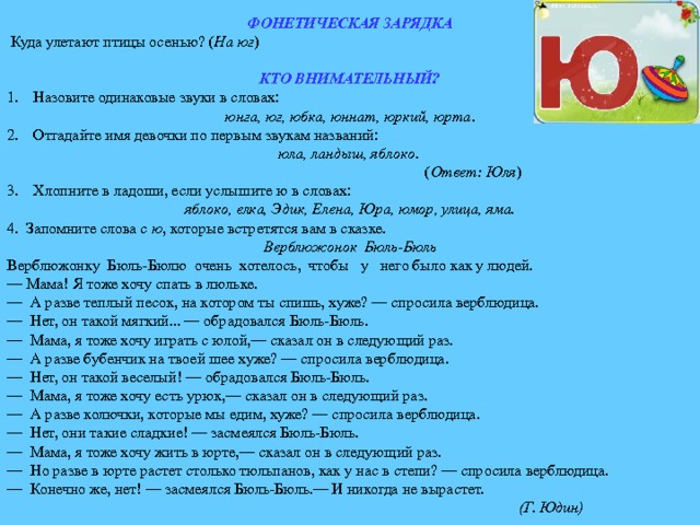 ФОНЕТИЧЕСКАЯ ЗАРЯДКА  Куда улетают птицы осенью? ( На юг )  КТО ВНИМАТЕЛЬНЫЙ? Назовите одинаковые звуки в словах: юнга, юг, юбка, юннат, юркий, юрта . Отгадайте имя девочки по первым звукам названий: юла, ландыш, яблоко .  ( Ответ: Юля ) Хлопните в ладоши, если услышите ю в словах: яблоко, елка, Эдик, Елена, Юра, юмор, улица, яма. 4. Запомните слова с ю , которые встретятся вам в сказке. Верблюжонок Бюль-Бюль Верблюжонку Бюль-Бюлю очень хотелось, чтобы у него было как у людей. — Мама! Я тоже хочу спать в люльке. — А разве теплый песок, на котором ты спишь, хуже? — спросила верблюдица. — Нет, он такой мягкий... — обрадовался Бюль-Бюль. — Мама, я тоже хочу играть с юлой,— сказал он в следующий раз. — А разве бубенчик на твоей шее хуже? — спросила верблюдица. — Нет, он такой веселый! — обрадовался Бюль-Бюль. — Мама, я тоже хочу есть урюк,— сказал он в следующий раз. — А разве колючки, которые мы едим, хуже? — спросила верблюдица. — Нет, они такие сладкие! — засмеялся Бюль-Бюль. — Мама, я тоже хочу жить в юрте,— сказал он в следующий раз. — Но разве в юрте растет столько тюльпанов, как у нас в степи? — спросила верблюдица. — Конечно же, нет! — засмеялся Бюль-Бюль.— И никогда не вырастет.  (Г. Юдин) 