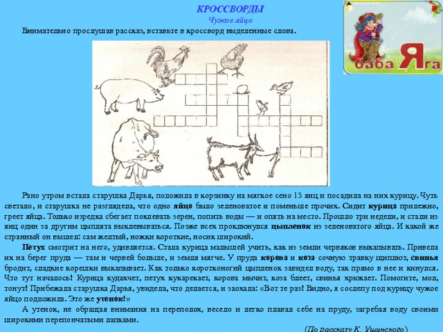 КРОССВОРДЫ Чужое яйцо Внимательно прослушав рассказ, вставьте в кроссворд выделенные слова. Рано утром встала старушка Дарья, положила в корзинку на мягкое сено 13 яиц и посадила на них курицу. Чуть светало, и старушка не разглядела, что одно яйцо было зеленоватое и поменьше прочих. Сидит курица прилежно, греет яйца. Только изредка сбегает поклевать зерен, попить воды — и опять на место. Прошло три недели, и стали из яиц один за другим цыплята выклевываться. Позже всех проклюнулся цыпленок из зеленоватого яйца. И какой же странный он вышел: сам желтый, ножки короткие, носик широкий. Петух смотрит на него, удивляется. Стала курица малышей учить, как из земли червяков выкапывать. Привела их на берег пруда — там и червей больше, и земля мягче. У пруда корова и коза сочную травку щиплют, свинья бродит, сладкие корешки выкапывает. Как только коротконогий цыпленок завидел воду, так прямо в нее и кинулся. Что тут началось! Курица кудахчет, петух кукарекает, корова мычит, коза блеет, свинья хрюкает. Помогите, мол, тонут! Прибежала старушка Дарья, увидела, что делается, и заохала: «Вот те раз! Видно, я сослепу под курицу чужое яйцо подложила. Это же утенок !» А утенок, не обращая внимания на переполох, весело и легко плавал себе на пруду, загребая воду своими широкими перепончатыми лапками.  ( По рассказу К. Ушинского ) 