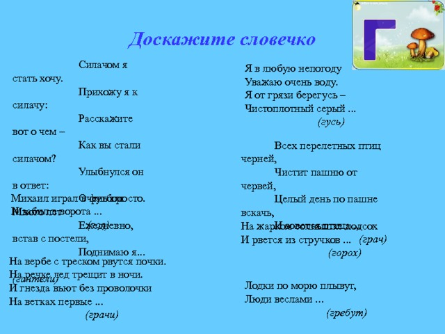 Доскажите словечко Силачом я стать хочу. Прихожу я к силачу: Расскажите вот о чем – Как вы стали силачом? Улыбнулся он в ответ: Очень просто. Много лет Ежедневно, встав с постели, Поднимаю я...  (гантели) Я в любую непогоду Уважаю очень воду. Я от грязи берегусь – Чистоплотный серый ...  (гусь) Всех перелетных птиц черней, Чистит пашню от червей, Целый день по пашне вскачь, И зовется птица ...  (грач) Михаил играл в футбол И забил в ворота ...  (гол) На жарком солнышке подсох И рвется из стручков ...  (горох) На вербе с треском рвутся почки. На речке лед трещит в ночи. И гнезда вьют без проволочки На ветках первые ...  (грачи) Лодки по морю плывут, Люди веслами ...  (гребут) 