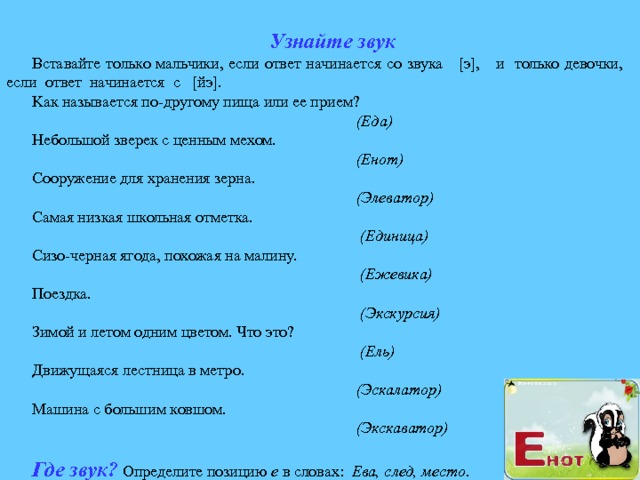 Узнайте звук Вставайте только мальчики, если ответ начинается со звука [э], и только девочки, если ответ начинается с [йэ]. K ак  называется по-другому пища или ее прием?  (Еда) Небольшой зверек с ценным мехом.  (Енот) Сооружение для хранения зерна.  (Элеватор) Самая низкая школьная отметка.  (Единица) Сизо-черная ягода, похожая на малину.  (Ежевика) Поездка.  (Экскурсия) Зимой и летом одним цветом. Что это?  (Ель) Движущаяся лестница в метро.  (Эскалатор) Машина с большим ковшом.  (Экскаватор)  Где звук?  Определите позицию е в словах: Ева, след, место . 