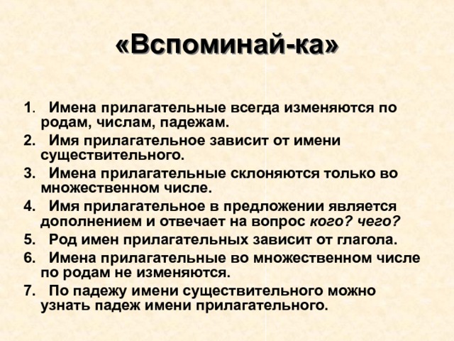 «Вспоминай-ка» 1 . Имена прилагательные всегда изменяются по родам, числам, падежам. 2. Имя прилагательное зависит от имени существительного. 3. Имена прилагательные склоняются только во множественном числе. 4. Имя прилагательное в предложении является дополнением и отвечает на вопрос кого? чего? 5. Род имен прилагательных зависит от глагола. 6. Имена прилагательные во множественном числе по родам не изменяются. 7. По падежу имени существительного можно узнать падеж имени прилагательного. 