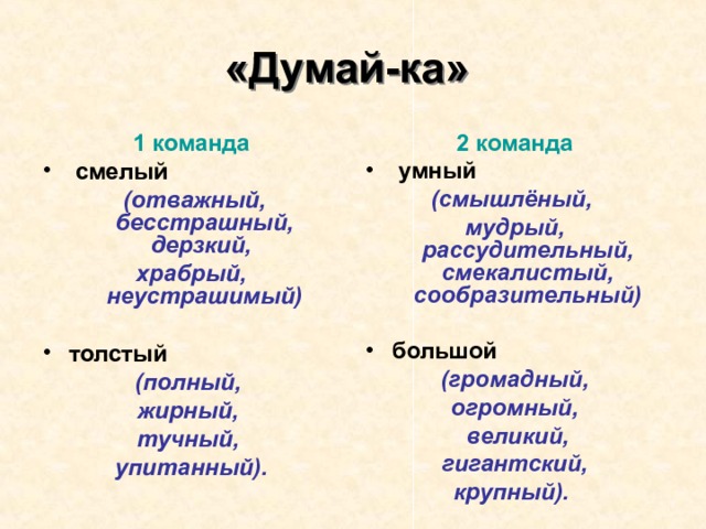 «Думай-ка»  1 команда  смелый  (отважный, бесстрашный, дерзкий, храбрый, неустрашимый)  толстый 2 команда  умный (полный, жирный, тучный, упитанный). (смышлёный, мудрый, рассудительный, смекалистый, сообразительный)  большой  (громадный, огромный,  великий,  гигантский, крупный).  