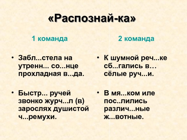 «Распознай-ка»  1 команда  2 команда   Забл...стела на утренн... со...нце прохладная в...да. К шумной реч...ке сб...гались в…сёлые руч...и.   В мя...ком иле пос..лились различ...ные ж...вотные. Быстр... ручей звонко журч...л (в) зарослях душистой ч...ремухи.  