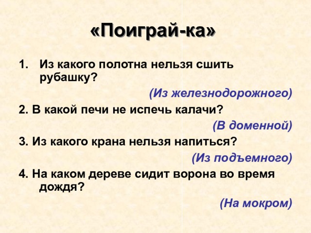 «Поиграй-ка»  Из какого полотна нельзя сшить рубашку? (Из железнодорожного) 2. В какой печи не испечь калачи? (В доменной) 3. Из какого крана нельзя напиться?  (Из подъемного) 4. На каком дереве сидит ворона во время дождя? (На мокром) 